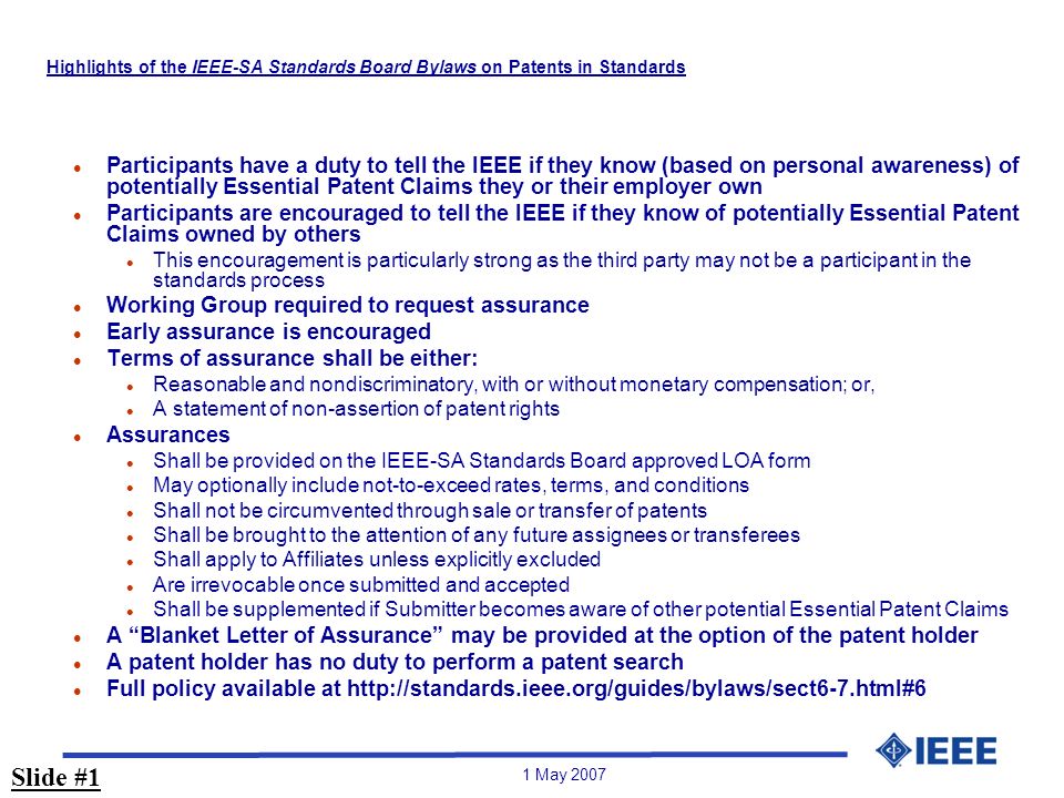 1 May 2007 Highlights of the IEEE-SA Standards Board Bylaws on Patents in Standards l Participants have a duty to tell the IEEE if they know (based on personal awareness) of potentially Essential Patent Claims they or their employer own l Participants are encouraged to tell the IEEE if they know of potentially Essential Patent Claims owned by others l This encouragement is particularly strong as the third party may not be a participant in the standards process l Working Group required to request assurance l Early assurance is encouraged l Terms of assurance shall be either: l Reasonable and nondiscriminatory, with or without monetary compensation; or, l A statement of non-assertion of patent rights l Assurances l Shall be provided on the IEEE-SA Standards Board approved LOA form l May optionally include not-to-exceed rates, terms, and conditions l Shall not be circumvented through sale or transfer of patents l Shall be brought to the attention of any future assignees or transferees l Shall apply to Affiliates unless explicitly excluded l Are irrevocable once submitted and accepted l Shall be supplemented if Submitter becomes aware of other potential Essential Patent Claims l A Blanket Letter of Assurance may be provided at the option of the patent holder l A patent holder has no duty to perform a patent search l Full policy available at   Slide #1