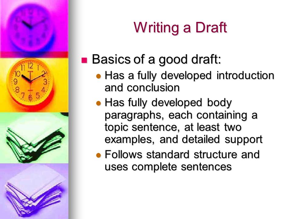 Writing a Draft Basics of a good draft: Basics of a good draft: Has a fully developed introduction and conclusion Has a fully developed introduction and conclusion Has fully developed body paragraphs, each containing a topic sentence, at least two examples, and detailed support Has fully developed body paragraphs, each containing a topic sentence, at least two examples, and detailed support Follows standard structure and uses complete sentences Follows standard structure and uses complete sentences