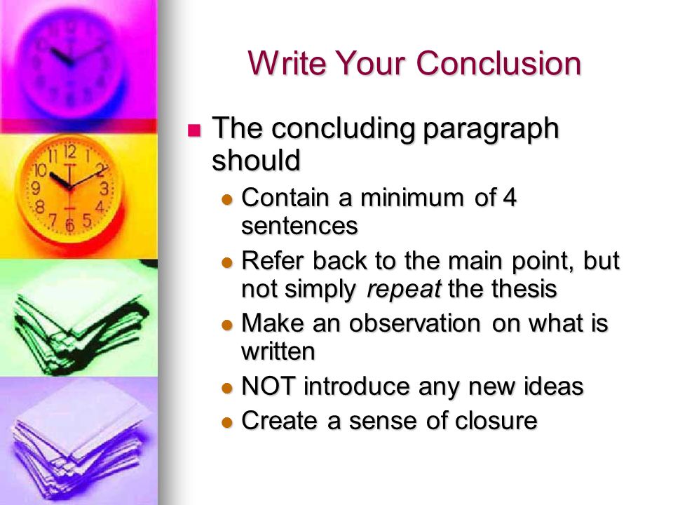 Write Your Conclusion The concluding paragraph should The concluding paragraph should Contain a minimum of 4 sentences Contain a minimum of 4 sentences Refer back to the main point, but not simply repeat the thesis Refer back to the main point, but not simply repeat the thesis Make an observation on what is written Make an observation on what is written NOT introduce any new ideas NOT introduce any new ideas Create a sense of closure Create a sense of closure