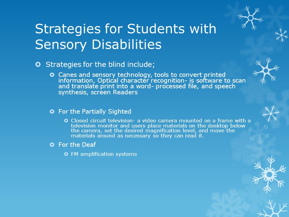 Strategies for Students with Sensory Disabilities  Strategies for the blind include;  Canes and sensory technology, tools to convert printed information, Optical character recognition- is software to scan and translate print into a word- processed file, and speech synthesis, screen Readers  For the Partially Sighted  Closed circuit television- a video camera mounted on a frame with a television monitor and users place materials on the desktop below the camera, set the desired magnification level, and move the materials around as necessary so they can read it.