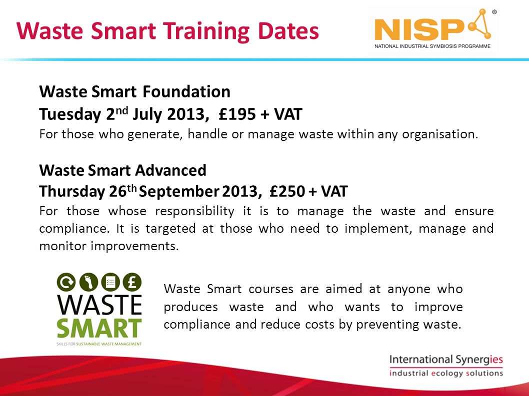 Waste Smart Training Dates Waste Smart Foundation Tuesday 2 nd July 2013, £195 + VAT For those who generate, handle or manage waste within any organisation.