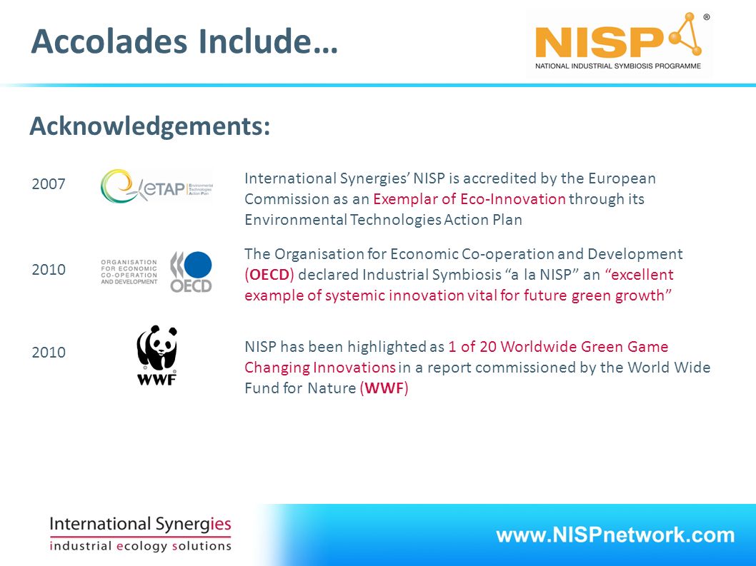 Accolades Include… Acknowledgements: International Synergies’ NISP is accredited by the European Commission as an Exemplar of Eco-Innovation through its Environmental Technologies Action Plan 2007 The Organisation for Economic Co-operation and Development (OECD) declared Industrial Symbiosis a la NISP an excellent example of systemic innovation vital for future green growth 2010 NISP has been highlighted as 1 of 20 Worldwide Green Game Changing Innovations in a report commissioned by the World Wide Fund for Nature (WWF) 2010