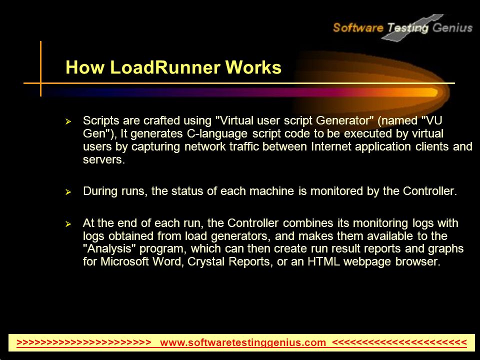 How LoadRunner Works  Scripts are crafted using Virtual user script Generator (named VU Gen ), It generates C-language script code to be executed by virtual users by capturing network traffic between Internet application clients and servers.
