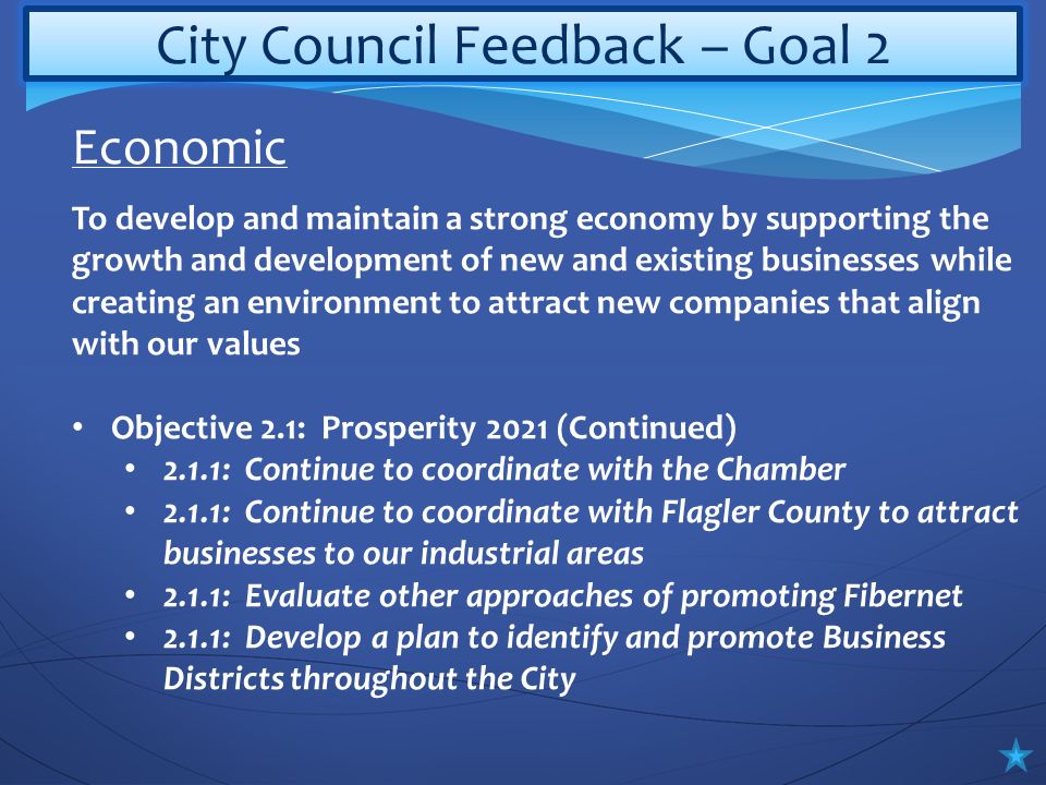 City Council Feedback – Goal 2 To develop and maintain a strong economy by supporting the growth and development of new and existing businesses while creating an environment to attract new companies that align with our values Objective 2.1: Prosperity 2021 (Continued) 2.1.1: Continue to coordinate with the Chamber 2.1.1: Continue to coordinate with Flagler County to attract businesses to our industrial areas 2.1.1: Evaluate other approaches of promoting Fibernet 2.1.1: Develop a plan to identify and promote Business Districts throughout the City Economic