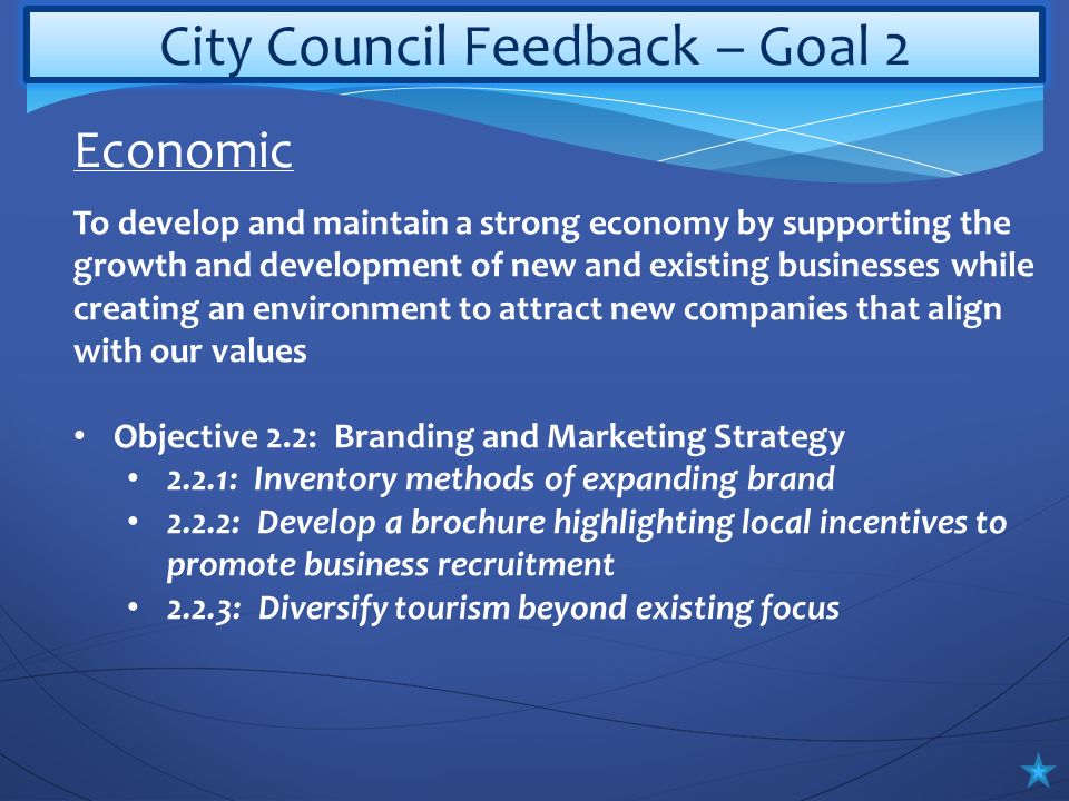 City Council Feedback – Goal 2 To develop and maintain a strong economy by supporting the growth and development of new and existing businesses while creating an environment to attract new companies that align with our values Objective 2.2: Branding and Marketing Strategy 2.2.1: Inventory methods of expanding brand 2.2.2: Develop a brochure highlighting local incentives to promote business recruitment 2.2.3: Diversify tourism beyond existing focus Economic