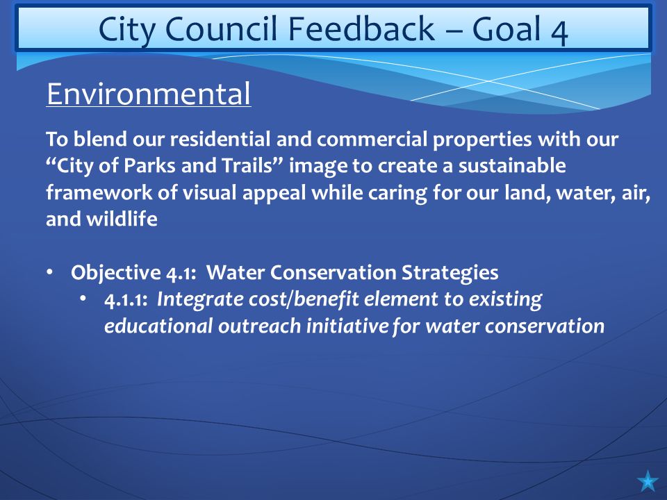 City Council Feedback – Goal 4 To blend our residential and commercial properties with our City of Parks and Trails image to create a sustainable framework of visual appeal while caring for our land, water, air, and wildlife Objective 4.1: Water Conservation Strategies 4.1.1: Integrate cost/benefit element to existing educational outreach initiative for water conservation Environmental