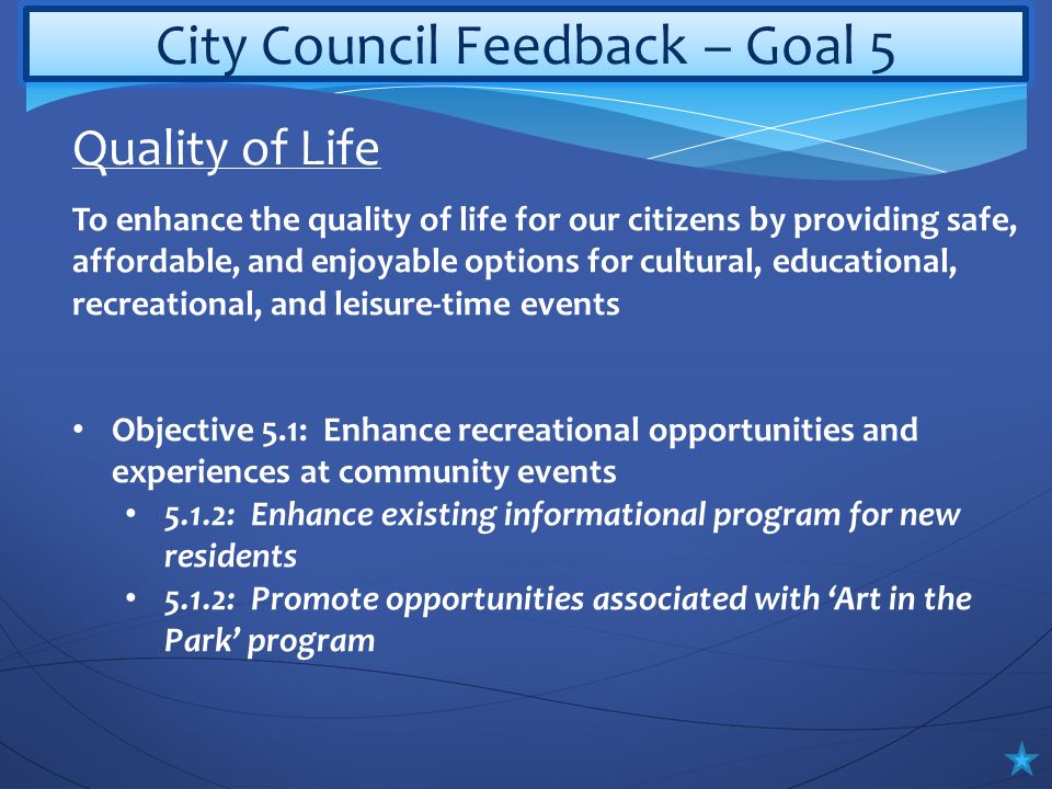 City Council Feedback – Goal 5 To enhance the quality of life for our citizens by providing safe, affordable, and enjoyable options for cultural, educational, recreational, and leisure-time events Objective 5.1: Enhance recreational opportunities and experiences at community events 5.1.2: Enhance existing informational program for new residents 5.1.2: Promote opportunities associated with ‘Art in the Park’ program Quality of Life
