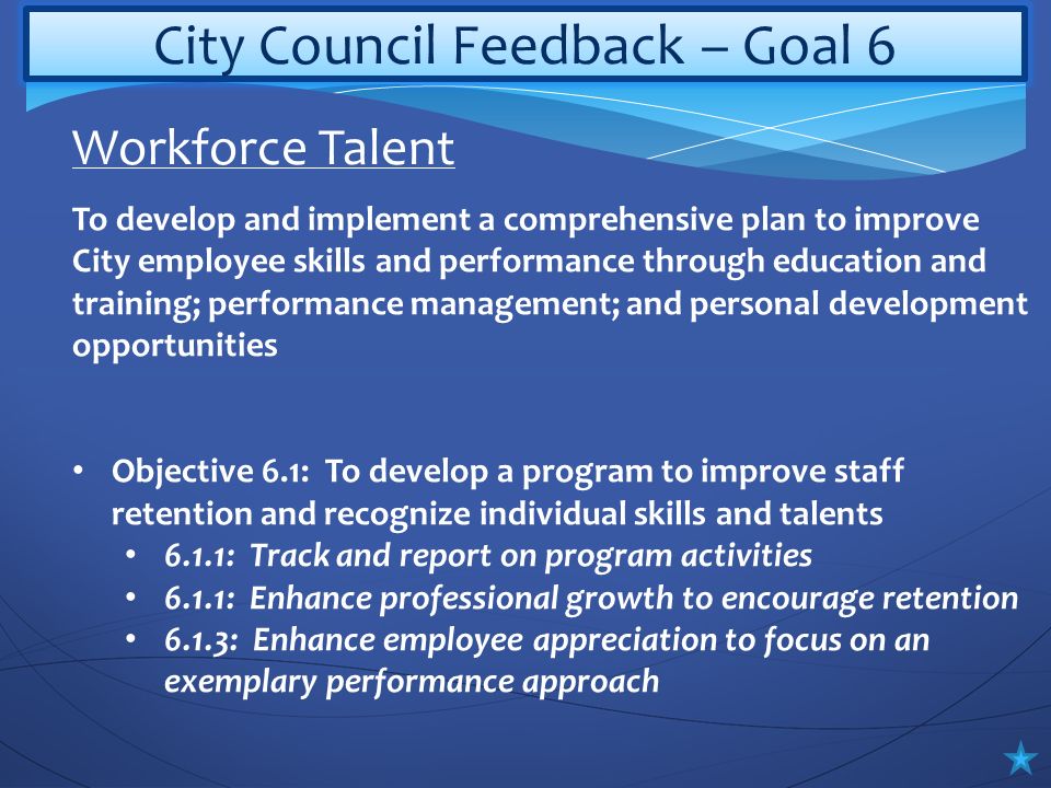 City Council Feedback – Goal 6 To develop and implement a comprehensive plan to improve City employee skills and performance through education and training; performance management; and personal development opportunities Objective 6.1: To develop a program to improve staff retention and recognize individual skills and talents 6.1.1: Track and report on program activities 6.1.1: Enhance professional growth to encourage retention 6.1.3: Enhance employee appreciation to focus on an exemplary performance approach Workforce Talent