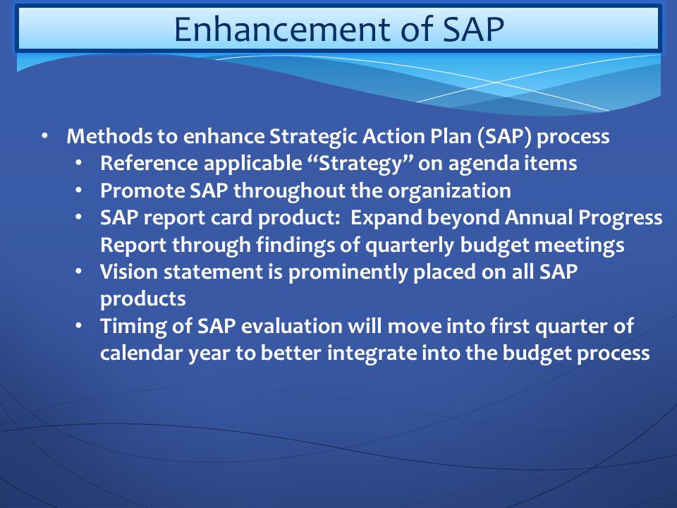 Enhancement of SAP Methods to enhance Strategic Action Plan (SAP) process Reference applicable Strategy on agenda items Promote SAP throughout the organization SAP report card product: Expand beyond Annual Progress Report through findings of quarterly budget meetings Vision statement is prominently placed on all SAP products Timing of SAP evaluation will move into first quarter of calendar year to better integrate into the budget process
