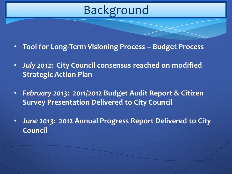 Background Tool for Long-Term Visioning Process – Budget Process July 2012: City Council consensus reached on modified Strategic Action Plan February 2013: 2011/2012 Budget Audit Report & Citizen Survey Presentation Delivered to City Council June 2013: 2012 Annual Progress Report Delivered to City Council