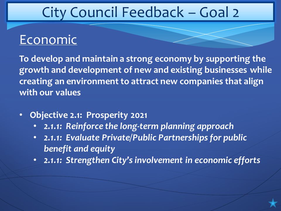 City Council Feedback – Goal 2 To develop and maintain a strong economy by supporting the growth and development of new and existing businesses while creating an environment to attract new companies that align with our values Objective 2.1: Prosperity : Reinforce the long-term planning approach 2.1.1: Evaluate Private/Public Partnerships for public benefit and equity 2.1.1: Strengthen City’s involvement in economic efforts Economic