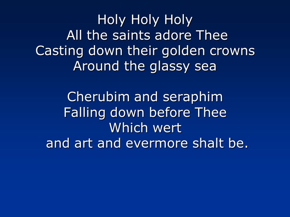 Holy Holy Holy All the saints adore Thee Casting down their golden crowns Around the glassy sea Cherubim and seraphim Falling down before Thee Which wert and art and evermore shalt be.