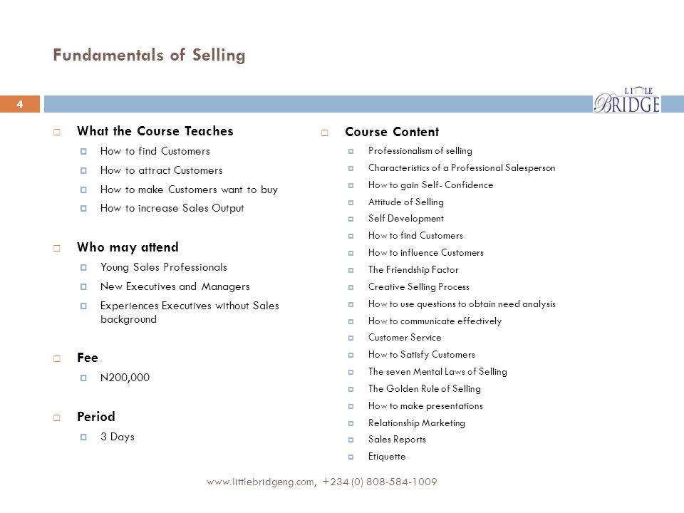 Fundamentals of Selling  What the Course Teaches  How to find Customers  How to attract Customers  How to make Customers want to buy  How to increase Sales Output  Who may attend  Young Sales Professionals  New Executives and Managers  Experiences Executives without Sales background  Fee  N200,000  Period  3 Days  Course Content  Professionalism of selling  Characteristics of a Professional Salesperson  How to gain Self- Confidence  Attitude of Selling  Self Development  How to find Customers  How to influence Customers  The Friendship Factor  Creative Selling Process  How to use questions to obtain need analysis  How to communicate effectively  Customer Service  How to Satisfy Customers  The seven Mental Laws of Selling  The Golden Rule of Selling  How to make presentations  Relationship Marketing  Sales Reports  Etiquette (0)