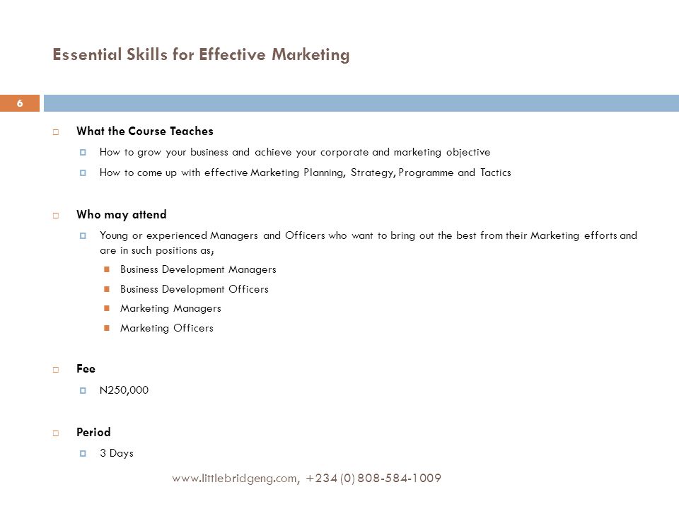 Essential Skills for Effective Marketing  What the Course Teaches  How to grow your business and achieve your corporate and marketing objective  How to come up with effective Marketing Planning, Strategy, Programme and Tactics  Who may attend  Young or experienced Managers and Officers who want to bring out the best from their Marketing efforts and are in such positions as; Business Development Managers Business Development Officers Marketing Managers Marketing Officers  Fee  N250,000  Period  3 Days (0)