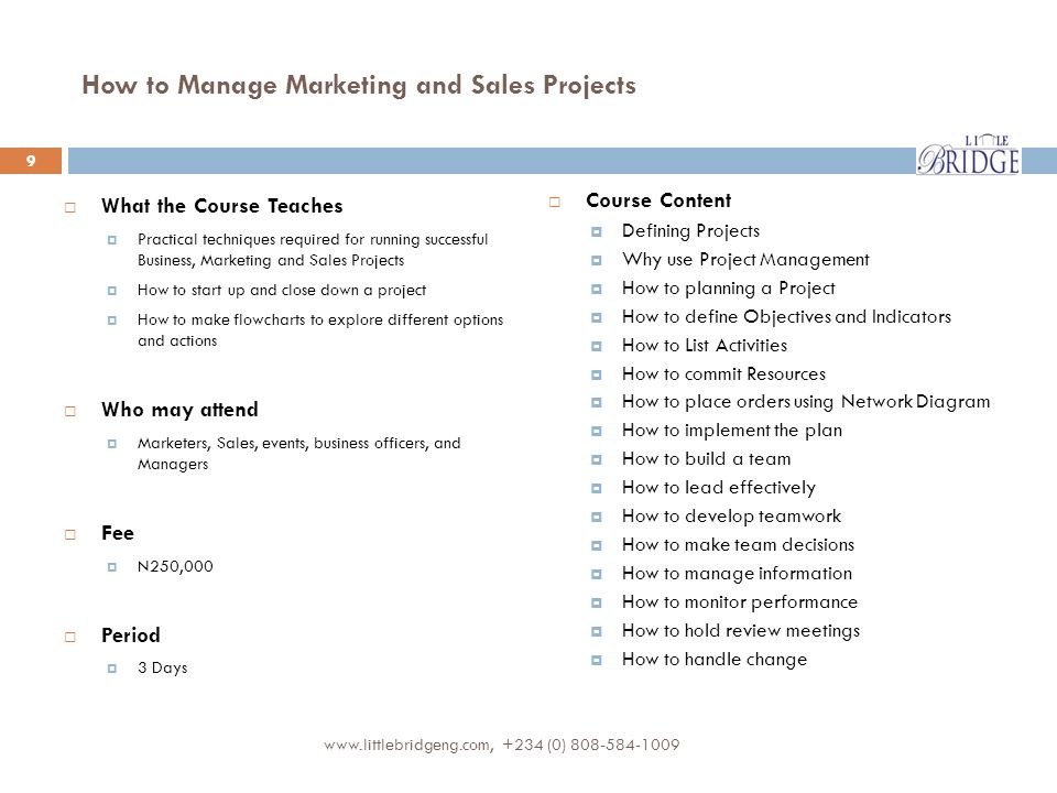 How to Manage Marketing and Sales Projects  What the Course Teaches  Practical techniques required for running successful Business, Marketing and Sales Projects  How to start up and close down a project  How to make flowcharts to explore different options and actions  Who may attend  Marketers, Sales, events, business officers, and Managers  Fee  N250,000  Period  3 Days  Course Content  Defining Projects  Why use Project Management  How to planning a Project  How to define Objectives and Indicators  How to List Activities  How to commit Resources  How to place orders using Network Diagram  How to implement the plan  How to build a team  How to lead effectively  How to develop teamwork  How to make team decisions  How to manage information  How to monitor performance  How to hold review meetings  How to handle change (0)