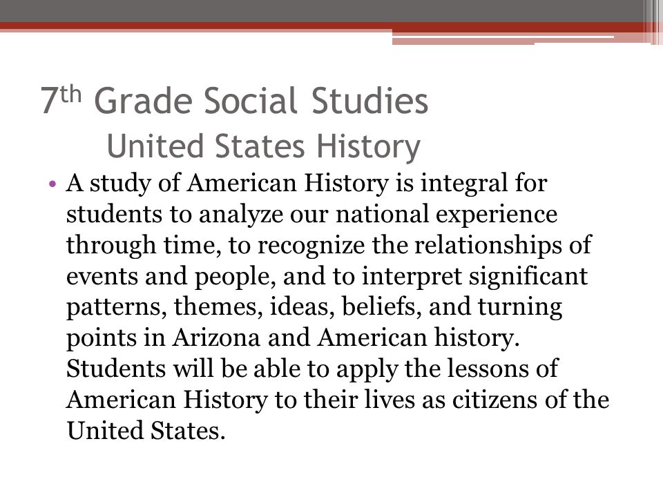 7 th Grade Social Studies United States History A study of American History is integral for students to analyze our national experience through time, to recognize the relationships of events and people, and to interpret significant patterns, themes, ideas, beliefs, and turning points in Arizona and American history.