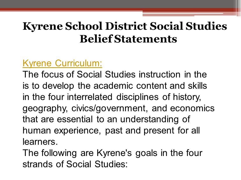 Kyrene School District Social Studies Belief Statements Kyrene Curriculum: The focus of Social Studies instruction in the is to develop the academic content and skills in the four interrelated disciplines of history, geography, civics/government, and economics that are essential to an understanding of human experience, past and present for all learners.