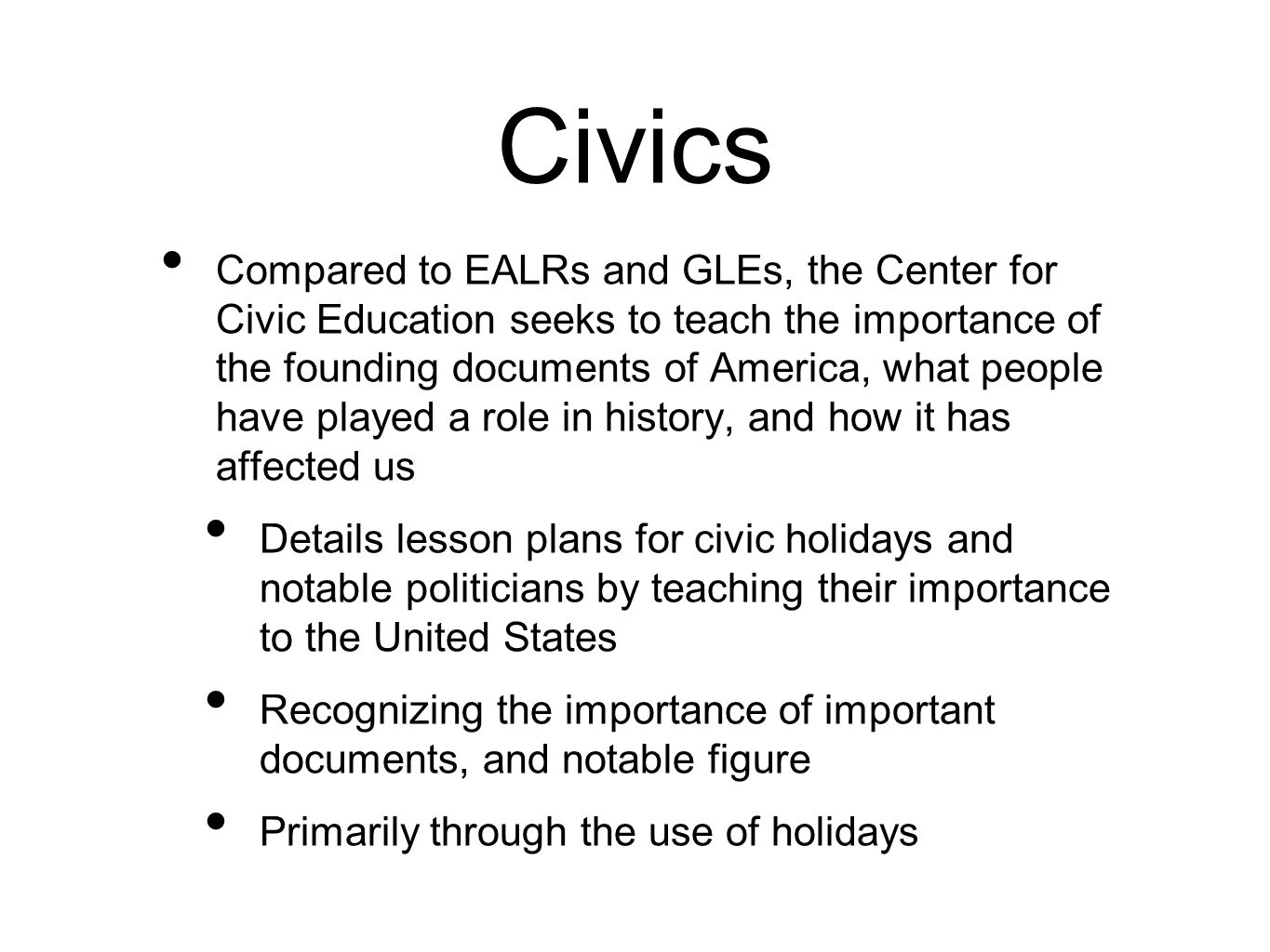 Civics Compared to EALRs and GLEs, the Center for Civic Education seeks to teach the importance of the founding documents of America, what people have played a role in history, and how it has affected us Details lesson plans for civic holidays and notable politicians by teaching their importance to the United States Recognizing the importance of important documents, and notable figure Primarily through the use of holidays
