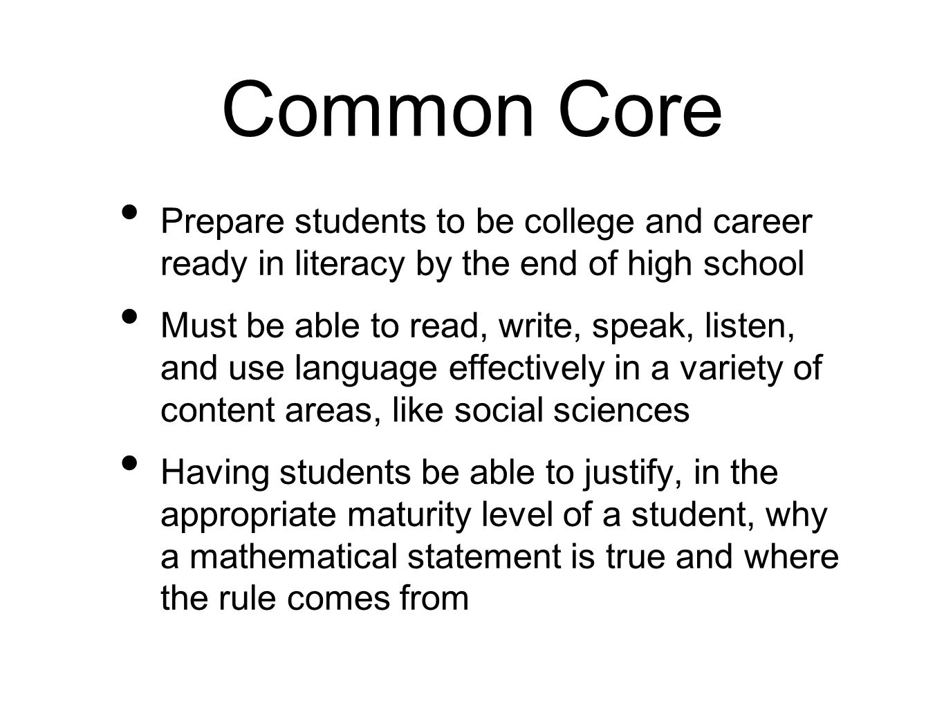 Common Core Prepare students to be college and career ready in literacy by the end of high school Must be able to read, write, speak, listen, and use language effectively in a variety of content areas, like social sciences Having students be able to justify, in the appropriate maturity level of a student, why a mathematical statement is true and where the rule comes from