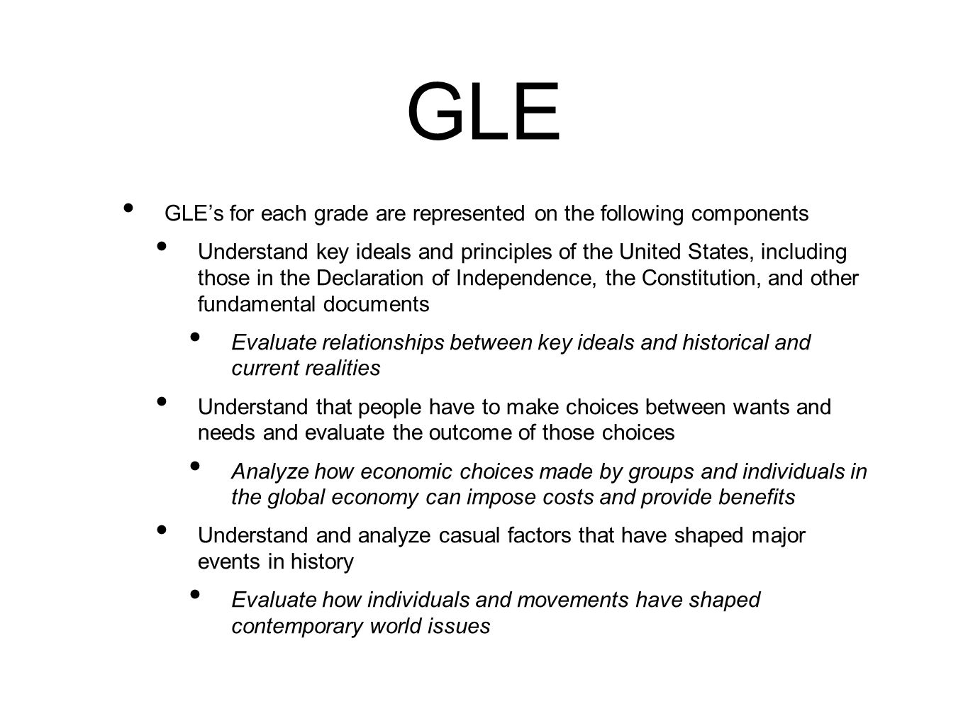 GLE GLE’s for each grade are represented on the following components Understand key ideals and principles of the United States, including those in the Declaration of Independence, the Constitution, and other fundamental documents Evaluate relationships between key ideals and historical and current realities Understand that people have to make choices between wants and needs and evaluate the outcome of those choices Analyze how economic choices made by groups and individuals in the global economy can impose costs and provide benefits Understand and analyze casual factors that have shaped major events in history Evaluate how individuals and movements have shaped contemporary world issues