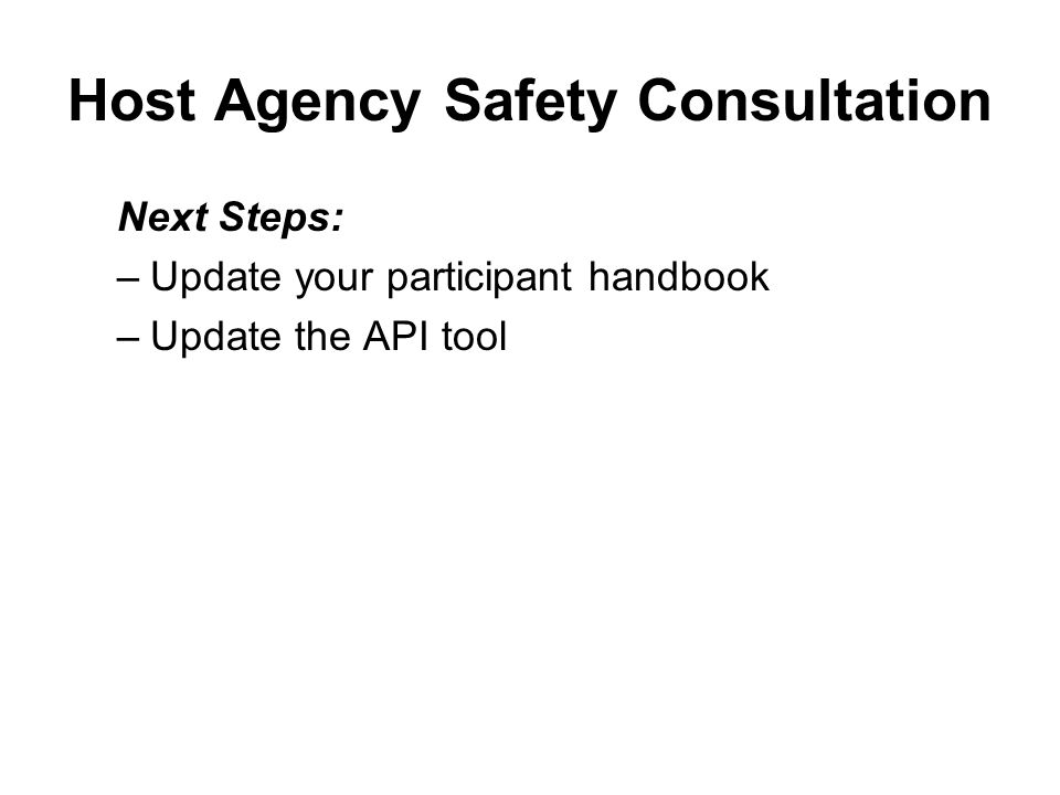 Host Agency Safety Consultation Next Steps: –Notify the Host Agency supervisor and participant of the date and schedule for the Host Agency Consultation –Review all written policies and procedures on safety presented by the Host Agency –Conduct the site visit and complete the checklist –Every time there is a change in community service assignment, conduct a new Host Agency safety consultation –Retain HA safety documentation in HA files