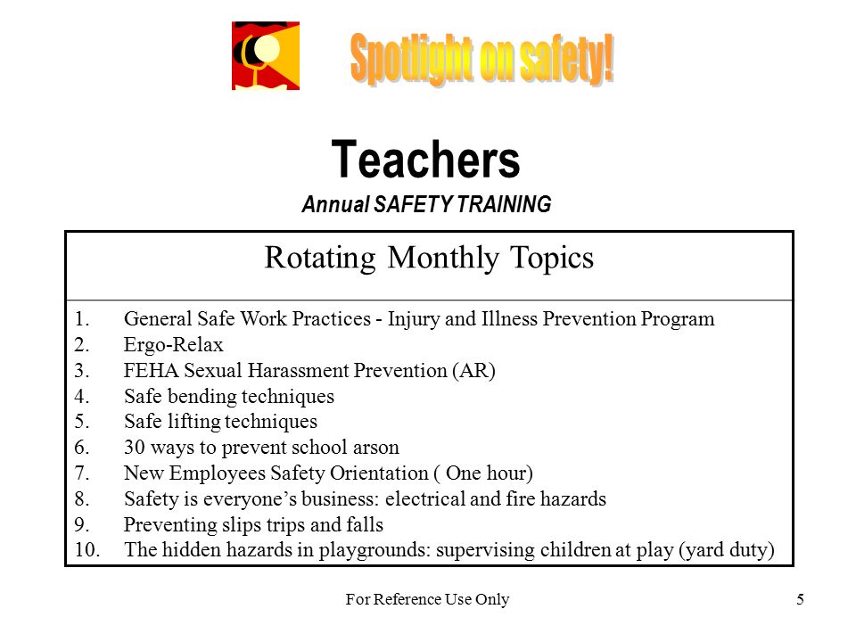 5 Teachers Annual SAFETY TRAINING Rotating Monthly Topics 1.General Safe Work Practices - Injury and Illness Prevention Program 2.Ergo-Relax 3.FEHA Sexual Harassment Prevention (AR) 4.Safe bending techniques 5.Safe lifting techniques 6.30 ways to prevent school arson 7.New Employees Safety Orientation ( One hour) 8.Safety is everyone’s business: electrical and fire hazards 9.Preventing slips trips and falls 10.The hidden hazards in playgrounds: supervising children at play (yard duty) For Reference Use Only