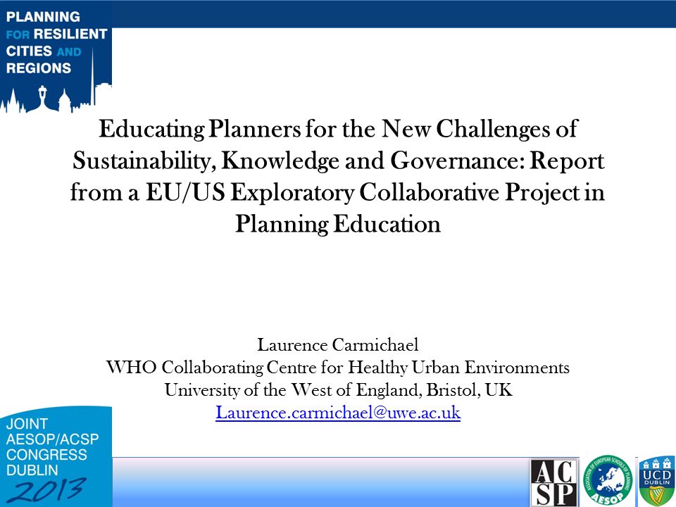 Educating Planners for the New Challenges of Sustainability, Knowledge and Governance: Report from a EU/US Exploratory Collaborative Project in Planning Education Laurence Carmichael WHO Collaborating Centre for Healthy Urban Environments University of the West of England, Bristol, UK
