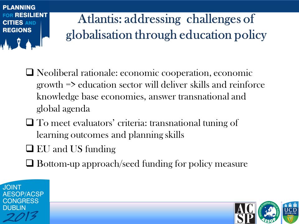 Atlantis: addressing challenges of globalisation through education policy  Neoliberal rationale: economic cooperation, economic growth => education sector will deliver skills and reinforce knowledge base economies, answer transnational and global agenda  To meet evaluators’ criteria: transnational tuning of learning outcomes and planning skills  EU and US funding  Bottom-up approach/seed funding for policy measure