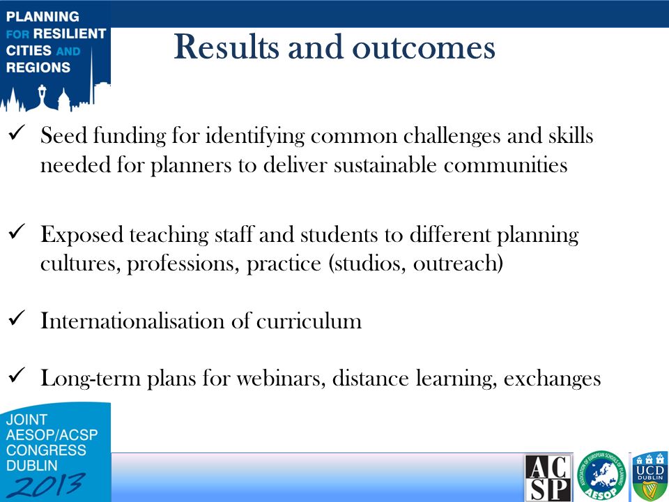 Results and outcomes Seed funding for identifying common challenges and skills needed for planners to deliver sustainable communities Exposed teaching staff and students to different planning cultures, professions, practice (studios, outreach) Internationalisation of curriculum Long-term plans for webinars, distance learning, exchanges