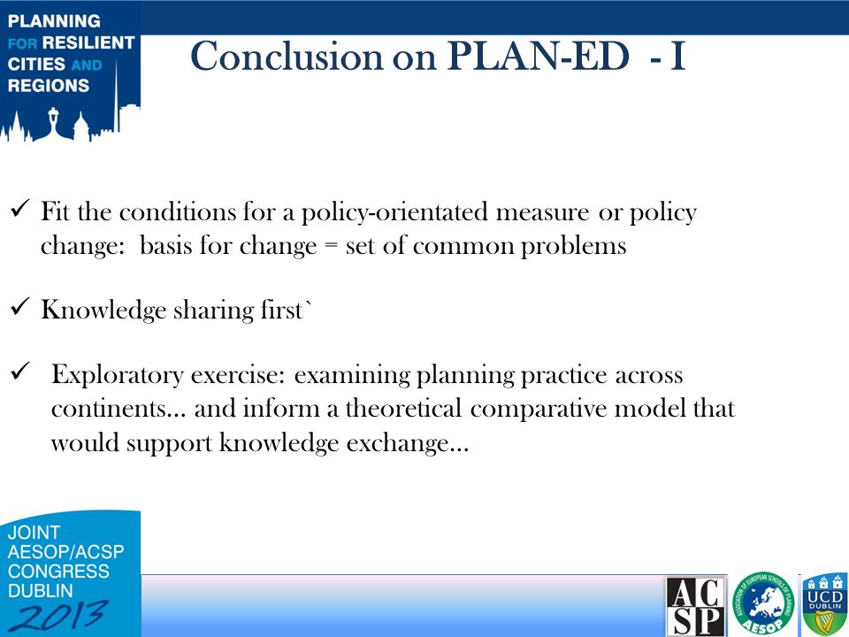 Conclusion on PLAN-ED - I Fit the conditions for a policy-orientated measure or policy change: basis for change = set of common problems Knowledge sharing first` Exploratory exercise: examining planning practice across continents… and inform a theoretical comparative model that would support knowledge exchange…