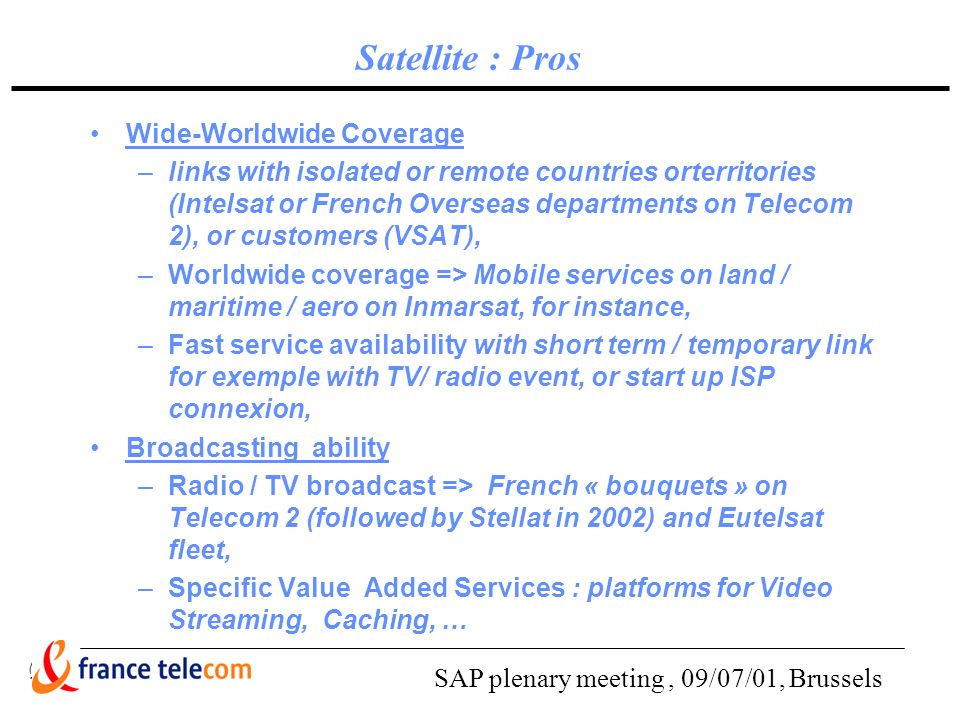 SAP plenary meeting, 09/07/01, Brussels Satellite : Pros Wide-Worldwide Coverage –links with isolated or remote countries orterritories (Intelsat or French Overseas departments on Telecom 2), or customers (VSAT), –Worldwide coverage => Mobile services on land / maritime / aero on Inmarsat, for instance, –Fast service availability with short term / temporary link for exemple with TV/ radio event, or start up ISP connexion, Broadcasting ability –Radio / TV broadcast => French « bouquets » on Telecom 2 (followed by Stellat in 2002) and Eutelsat fleet, –Specific Value Added Services : platforms for Video Streaming, Caching, …