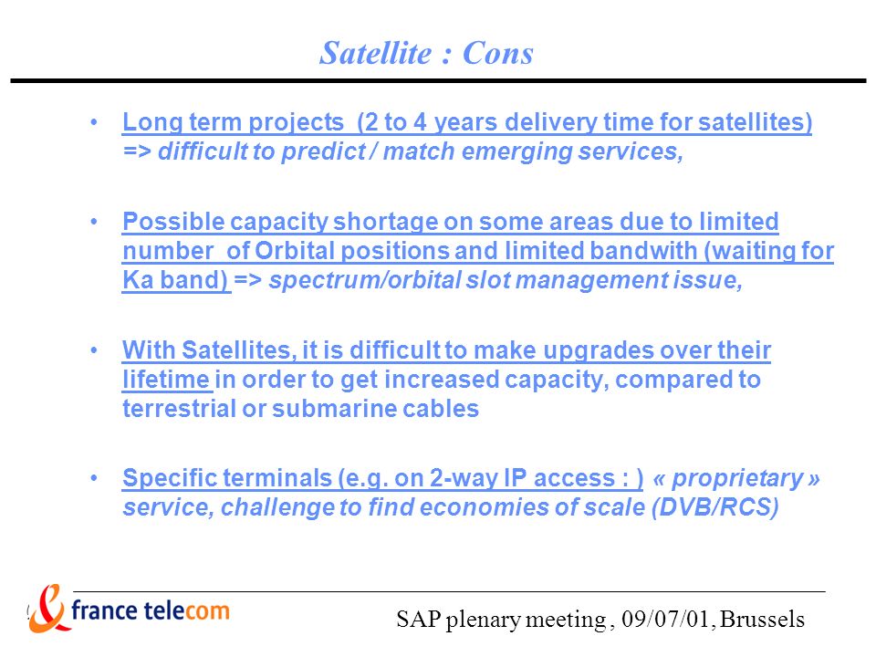SAP plenary meeting, 09/07/01, Brussels Satellite : Cons Long term projects (2 to 4 years delivery time for satellites) => difficult to predict / match emerging services, Possible capacity shortage on some areas due to limited number of Orbital positions and limited bandwith (waiting for Ka band) => spectrum/orbital slot management issue, With Satellites, it is difficult to make upgrades over their lifetime in order to get increased capacity, compared to terrestrial or submarine cables Specific terminals (e.g.