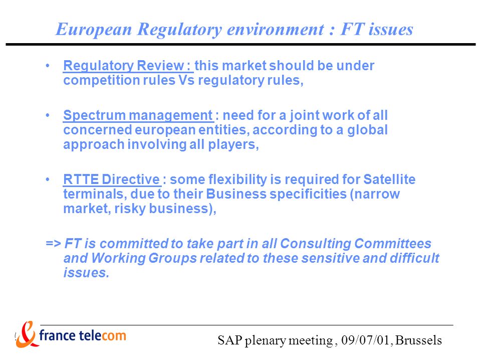 SAP plenary meeting, 09/07/01, Brussels European Regulatory environment : FT issues Regulatory Review : this market should be under competition rules Vs regulatory rules, Spectrum management : need for a joint work of all concerned european entities, according to a global approach involving all players, RTTE Directive : some flexibility is required for Satellite terminals, due to their Business specificities (narrow market, risky business), => FT is committed to take part in all Consulting Committees and Working Groups related to these sensitive and difficult issues.
