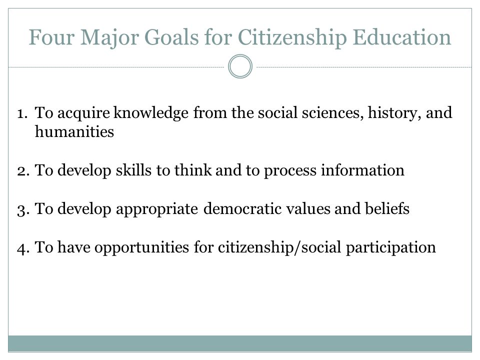 Four Major Goals for Citizenship Education 1.To acquire knowledge from the social sciences, history, and humanities 2.To develop skills to think and to process information 3.To develop appropriate democratic values and beliefs 4.To have opportunities for citizenship/social participation