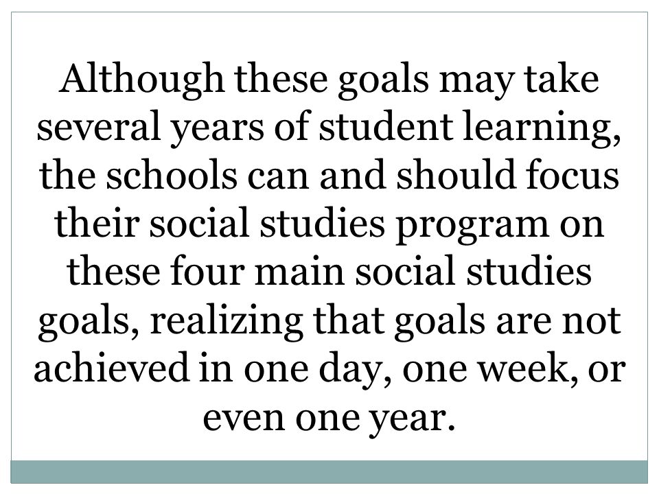 Although these goals may take several years of student learning, the schools can and should focus their social studies program on these four main social studies goals, realizing that goals are not achieved in one day, one week, or even one year.