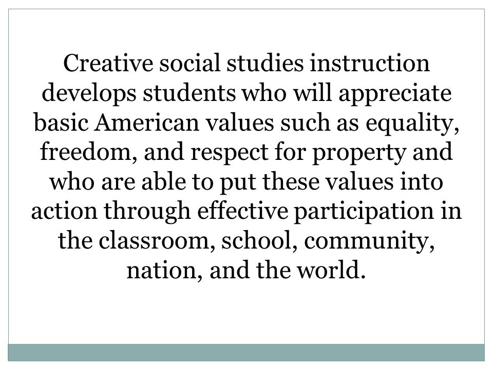 Creative social studies instruction develops students who will appreciate basic American values such as equality, freedom, and respect for property and who are able to put these values into action through effective participation in the classroom, school, community, nation, and the world.