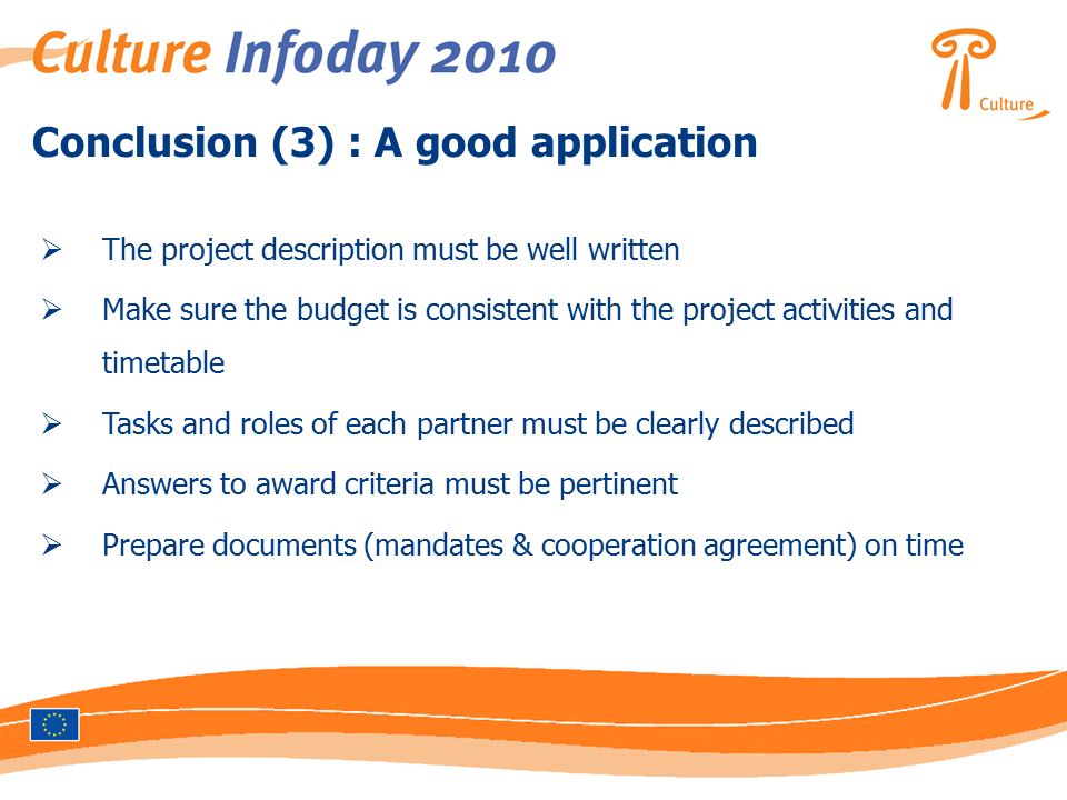 Conclusion (3) : A good application  The project description must be well written  Make sure the budget is consistent with the project activities and timetable  Tasks and roles of each partner must be clearly described  Answers to award criteria must be pertinent  Prepare documents (mandates & cooperation agreement) on time