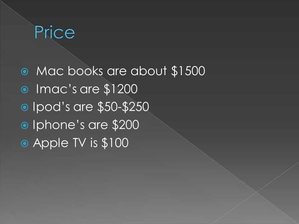  Mac books are about $1500  Imac’s are $1200  Ipod’s are $50-$250  Iphone’s are $200  Apple TV is $100
