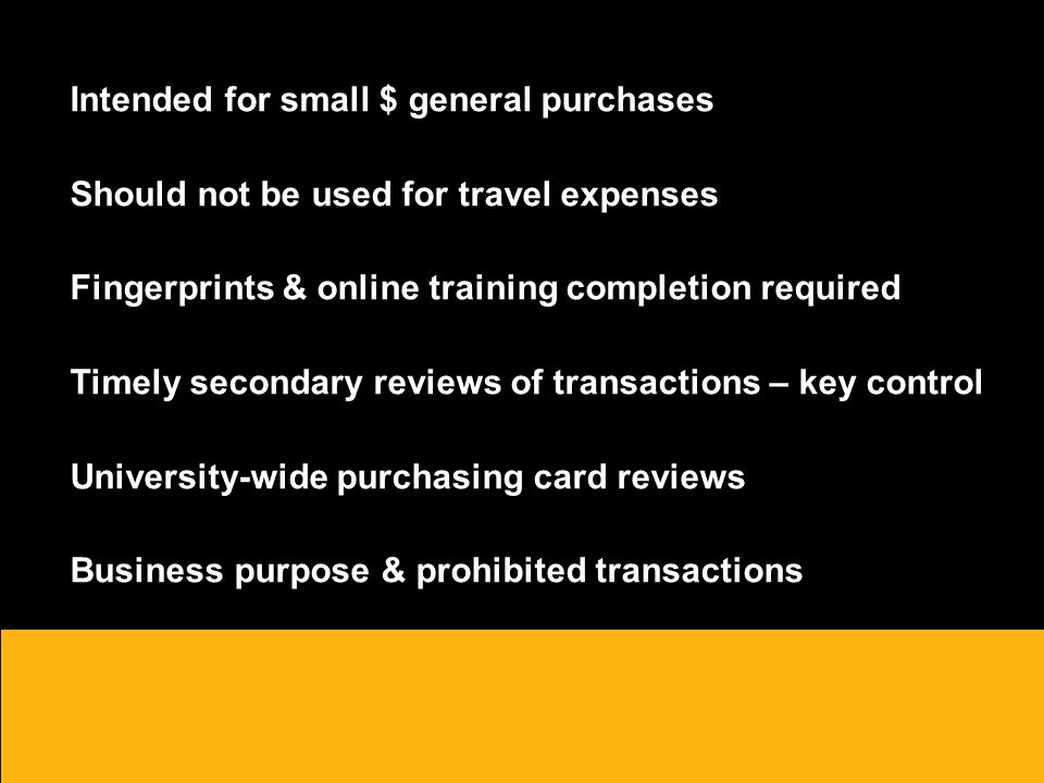 Intended for small $ general purchases Should not be used for travel expenses Fingerprints & online training completion required Timely secondary reviews of transactions – key control University-wide purchasing card reviews Business purpose & prohibited transactions