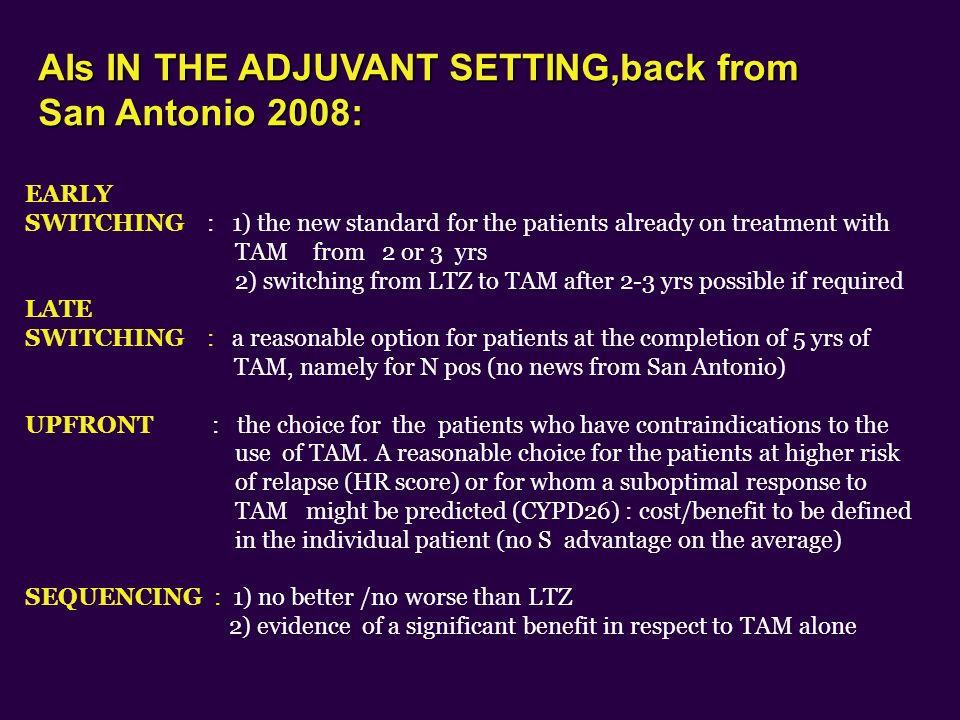 EARLY SWITCHING : 1) the new standard for the patients already on treatment with TAM from 2 or 3 yrs 2) switching from LTZ to TAM after 2-3 yrs possible if required LATE SWITCHING : a reasonable option for patients at the completion of 5 yrs of TAM, namely for N pos (no news from San Antonio) UPFRONT : the choice for the patients who have contraindications to the use of TAM.