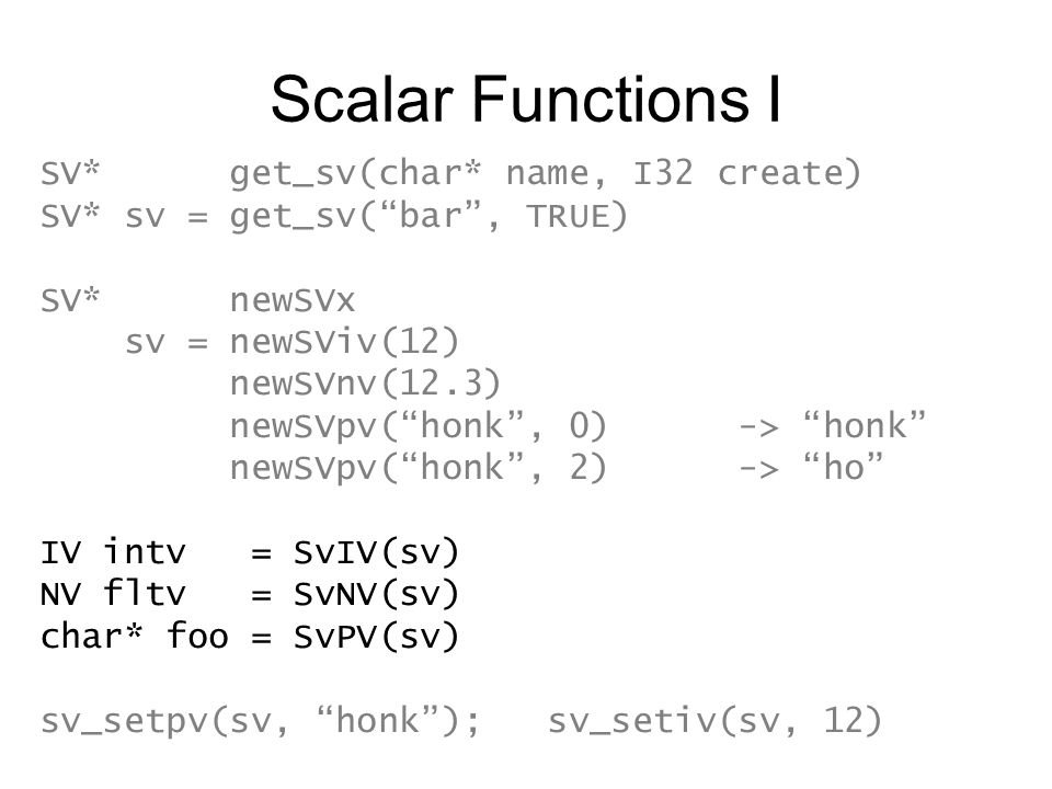 Scalar Functions I SV* get_sv(char* name, I32 create) SV* sv = get_sv( bar , TRUE) SV* newSVx sv = newSViv(12) newSVnv(12.3) newSVpv( honk , 0) -> honk newSVpv( honk , 2) -> ho IV intv = SvIV(sv) NV fltv = SvNV(sv) char* foo = SvPV(sv) sv_setpv(sv, honk ); sv_setiv(sv, 12)