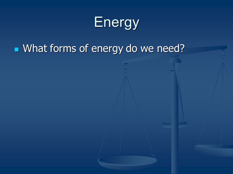 Energy What forms of energy do we need What forms of energy do we need