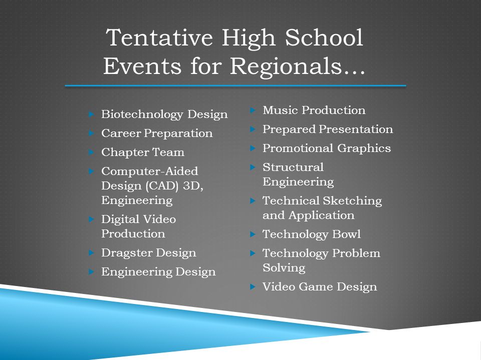  Music Production  Prepared Presentation  Promotional Graphics  Structural Engineering  Technical Sketching and Application  Technology Bowl  Technology Problem Solving  Video Game Design Tentative High School Events for Regionals…  Biotechnology Design  Career Preparation  Chapter Team  Computer-Aided Design (CAD) 3D, Engineering  Digital Video Production  Dragster Design  Engineering Design