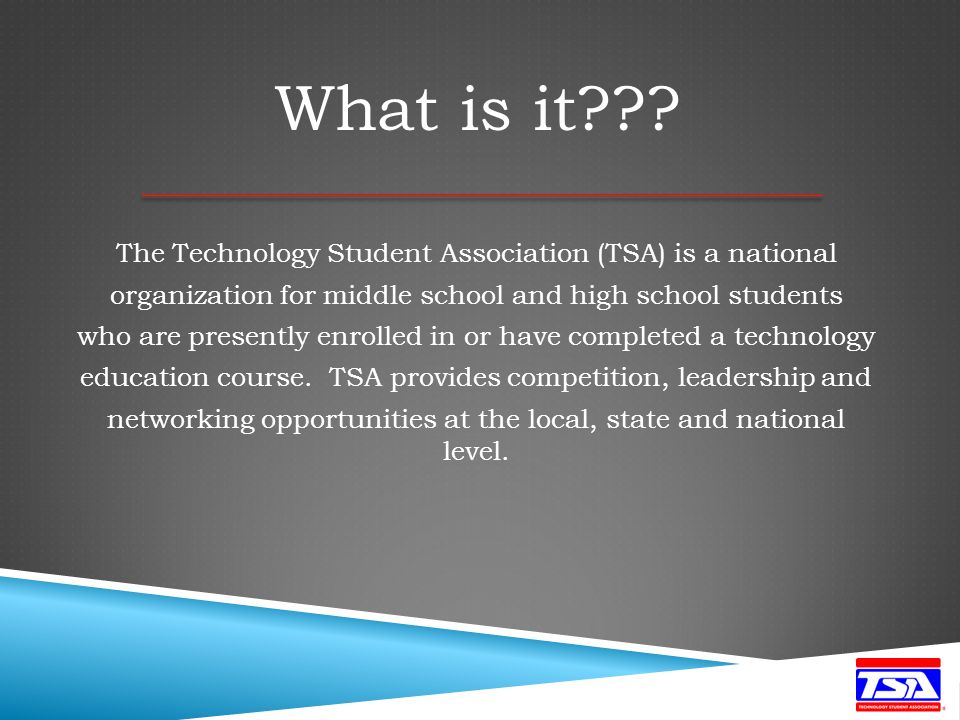 The Technology Student Association (TSA) is a national organization for middle school and high school students who are presently enrolled in or have completed a technology education course.