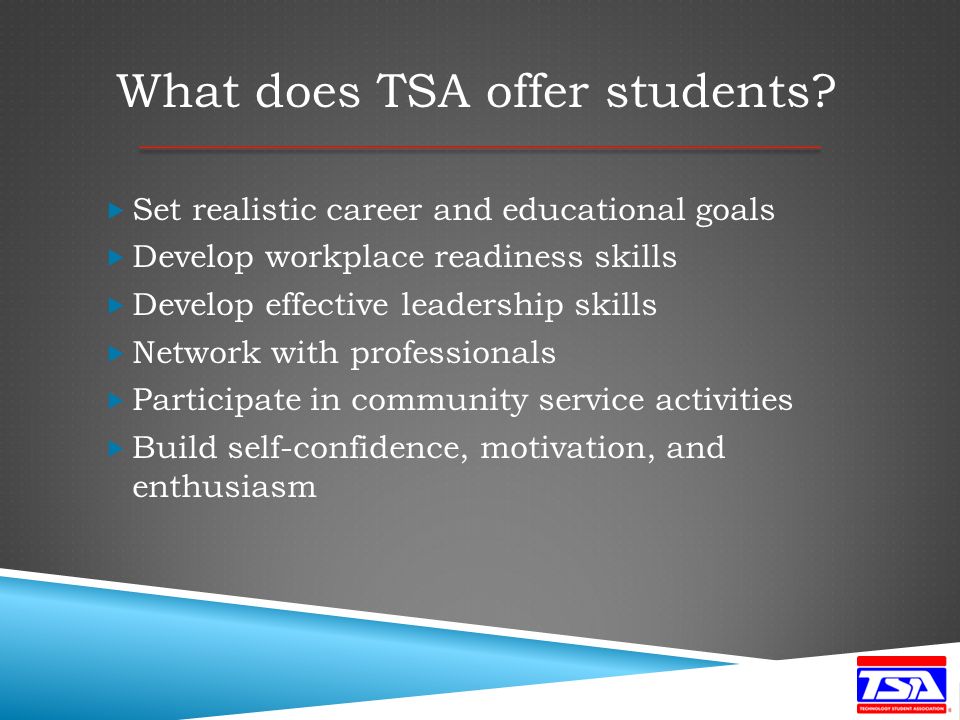  Set realistic career and educational goals  Develop workplace readiness skills  Develop effective leadership skills  Network with professionals  Participate in community service activities  Build self-confidence, motivation, and enthusiasm What does TSA offer students