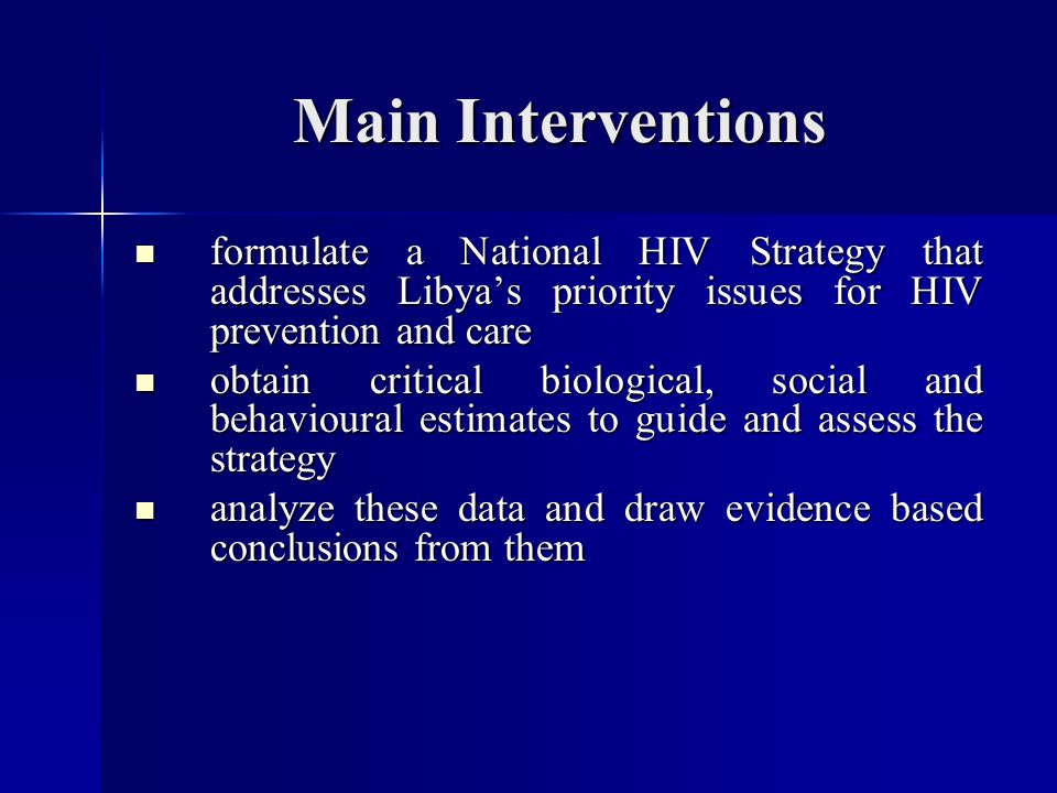 Main Interventions formulate a National HIV Strategy that addresses Libya’s priority issues for HIV prevention and care formulate a National HIV Strategy that addresses Libya’s priority issues for HIV prevention and care obtain critical biological, social and behavioural estimates to guide and assess the strategy obtain critical biological, social and behavioural estimates to guide and assess the strategy analyze these data and draw evidence based conclusions from them analyze these data and draw evidence based conclusions from them