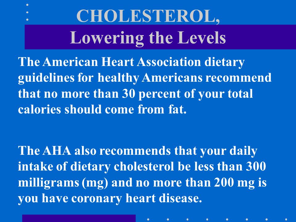 CHOLESTEROL, Lowering the Levels The American Heart Association dietary guidelines for healthy Americans recommend that no more than 30 percent of your total calories should come from fat.