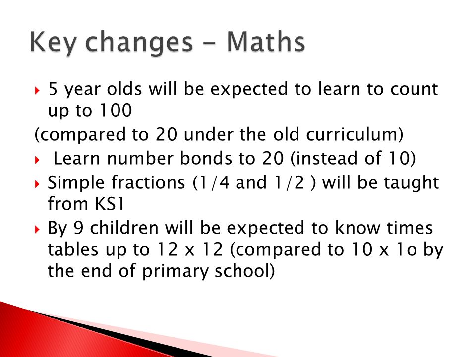  5 year olds will be expected to learn to count up to 100 (compared to 20 under the old curriculum)  Learn number bonds to 20 (instead of 10)  Simple fractions (1/4 and 1/2 ) will be taught from KS1  By 9 children will be expected to know times tables up to 12 x 12 (compared to 10 x 1o by the end of primary school)