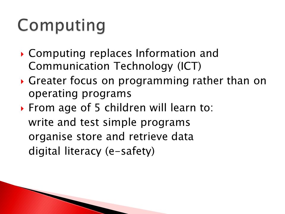  Computing replaces Information and Communication Technology (ICT)  Greater focus on programming rather than on operating programs  From age of 5 children will learn to: write and test simple programs organise store and retrieve data digital literacy (e-safety)
