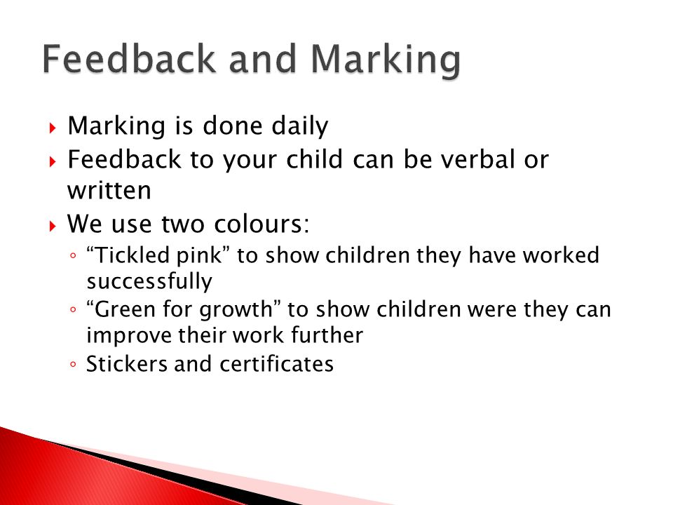  Marking is done daily  Feedback to your child can be verbal or written  We use two colours: ◦ Tickled pink to show children they have worked successfully ◦ Green for growth to show children were they can improve their work further ◦ Stickers and certificates